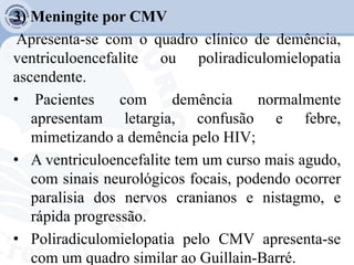 3) Meningite por CMV
Apresenta-se com o quadro clínico de demência,
ventriculoencefalite ou poliradiculomielopatia
ascendente.
• Pacientes com demência normalmente
apresentam letargia, confusão e febre,
mimetizando a demência pelo HIV;
• A ventriculoencefalite tem um curso mais agudo,
com sinais neurológicos focais, podendo ocorrer
paralisia dos nervos cranianos e nistagmo, e
rápida progressão.
• Poliradiculomielopatia pelo CMV apresenta-se
com um quadro similar ao Guillain-Barré.
 
