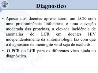 Diagnostico
• Apesar dos doentes apresentarem um LCR com
uma predominância linfocitária e uma elevação
moderada das proteínas, a elevada incidência de
anomalias do LCR em doentes HIV
independentemente da sintomatologia faz com que
o diagnóstico de meningite viral seja de exclusão.
• O PCR do LCR para os diferentes vírus ajuda ao
diagnóstico.
 