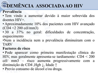 DEMÊNCIA ASSOCIADAAO HIV
Prevalência
• Tem vindo a aumentar devido à maior sobrevida dos
doentes HIV+.
• Aproximadamente 10% dos pacientes com HIV avançado
(CD4 <2 200 cél/mm3)
• 30 a 37% no geral: dificuldades de concentração,
esquecimento
•Nem a incidência nem a prevalência diminuíram com o
TARV
Factores de risco
• Pode aparecer como primeira manifestação clínica do
HIV, mas geralmente apresenta-se tardiamente: CD4 < 200
cél/ mm3 – risco aumenta progressivamente com a
diminuição de CD4 ,Hgb ↓, Idade ↑
• Previo consumo de álcool e/ou droga.
 