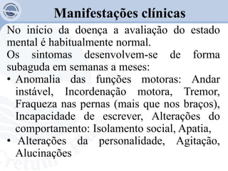 Manifestações clínicas
No início da doença a avaliação do estado
mental é habitualmente normal.
Os sintomas desenvolvem-se de forma
subaguda em semanas a meses:
• Anomalia das funções motoras: Andar
instável, Incordenação motora, Tremor,
Fraqueza nas pernas (mais que nos braços),
Incapacidade de escrever, Alterações do
comportamento: Isolamento social, Apatia,
• Alterações da personalidade, Agitação,
Alucinações
 