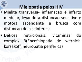 Mielopatia pelos HIV
• Mielite transversa- inflamacao e infarto
medular, levando a disfuncao sensitive e
motora ascendente e brusca com
disfuncao dos esfinteres;
• Defices nutricionais: vitaminas do
complex B(Encefalopatia de wernick-
korsakoff, neuropatia periferica)
 