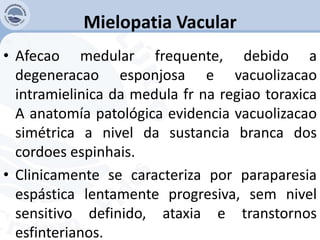 Mielopatia Vacular
• Afecao medular frequente, debido a
degeneracao esponjosa e vacuolizacao
intramielinica da medula fr na regiao toraxica
A anatomía patológica evidencia vacuolizacao
simétrica a nivel da sustancia branca dos
cordoes espinhais.
• Clinicamente se caracteriza por paraparesia
espástica lentamente progresiva, sem nivel
sensitivo definido, ataxia e transtornos
esfinterianos.
 