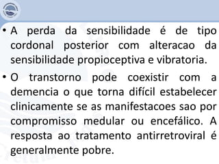 • A perda da sensibilidade é de tipo
cordonal posterior com alteracao da
sensibilidade propioceptiva e vibratoria.
• O transtorno pode coexistir com a
demencia o que torna difícil estabelecer
clinicamente se as manifestacoes sao por
compromisso medular ou encefálico. A
resposta ao tratamento antirretroviral é
generalmente pobre.
 