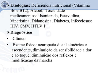 Etiologias: Deficiência nutricional (Vitamina
B6 e B12), Álcool, Toxicidade
medicamentosa: Isoniazida, Estavudina,
Vincristina, Didanosina, Diabetes, Infecciosas:
HIV, CMV, HTLV 1
Diagnóstico
• Clínico
• Exame físico: neuropatia distal simétrica e
ascendente, diminuição da sensibilidade a dor
e ao toque, diminuição dos reflexos e
modificação da marcha
 