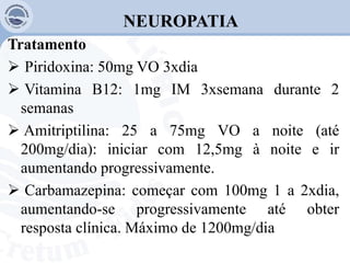 NEUROPATIA
Tratamento
 Piridoxina: 50mg VO 3xdia
 Vitamina B12: 1mg IM 3xsemana durante 2
semanas
 Amitriptilina: 25 a 75mg VO a noite (até
200mg/dia): iniciar com 12,5mg à noite e ir
aumentando progressivamente.
 Carbamazepina: começar com 100mg 1 a 2xdia,
aumentando-se progressivamente até obter
resposta clínica. Máximo de 1200mg/dia
 