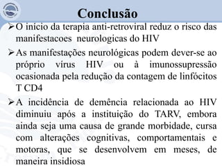 Conclusão
O início da terapia anti-retroviral reduz o risco das
manifestacoes neurologicas do HIV
As manifestações neurológicas podem dever-se ao
próprio vírus HIV ou à imunossupressão
ocasionada pela redução da contagem de linfócitos
T CD4
A incidência de demência relacionada ao HIV
diminuiu após a instituição do TARV, embora
ainda seja uma causa de grande morbidade, cursa
com alterações cognitivas, comportamentais e
motoras, que se desenvolvem em meses, de
maneira insidiosa
 