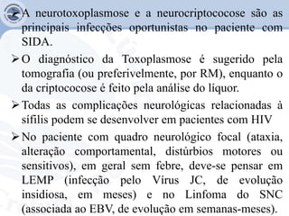 A neurotoxoplasmose e a neurocriptococose são as
principais infecções oportunistas no paciente com
SIDA.
O diagnóstico da Toxoplasmose é sugerido pela
tomografia (ou preferivelmente, por RM), enquanto o
da criptococose é feito pela análise do líquor.
Todas as complicações neurológicas relacionadas à
sífilis podem se desenvolver em pacientes com HIV
No paciente com quadro neurológico focal (ataxia,
alteração comportamental, distúrbios motores ou
sensitivos), em geral sem febre, deve-se pensar em
LEMP (infecção pelo Vírus JC, de evolução
insidiosa, em meses) e no Linfoma do SNC
(associada ao EBV, de evolução em semanas-meses).
 