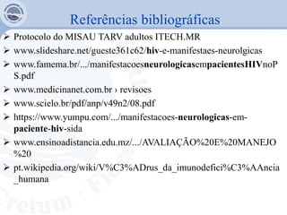 Referências bibliográficas
 Protocolo do MISAU TARV adultos ITECH.MR
 www.slideshare.net/gueste361c62/hiv-e-manifestaes-neurolgicas
 www.famema.br/.../manifestacoesneurologicasempacientesHIVnoP
S.pdf
 www.medicinanet.com.br › revisoes
 www.scielo.br/pdf/anp/v49n2/08.pdf
 https://www.yumpu.com/.../manifestacoes-neurologicas-em-
paciente-hiv-sida
 www.ensinoadistancia.edu.mz/.../AVALIAÇÃO%20E%20MANEJO
%20
 pt.wikipedia.org/wiki/V%C3%ADrus_da_imunodefici%C3%AAncia
_humana
 