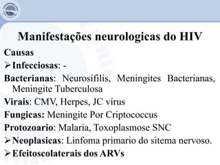 Manifestações neurologicas do HIV
Causas
Infecciosas: -
Bacterianas: Neurosífilis, Meningites Bacterianas,
Meningite Tuberculosa
Virais: CMV, Herpes, JC vírus
Fungicas: Meningite Por Criptococcus
Protozoario: Malaria, Toxoplasmose SNC
Neoplasicas: Linfoma primario do sitema nervoso.
Efeitoscolaterais dos ARVs
 