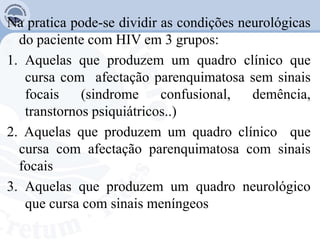 Na pratica pode-se dividir as condições neurológicas
do paciente com HIV em 3 grupos:
1. Aquelas que produzem um quadro clínico que
cursa com afectação parenquimatosa sem sinais
focais (sindrome confusional, demência,
transtornos psiquiátricos..)
2. Aquelas que produzem um quadro clínico que
cursa com afectação parenquimatosa com sinais
focais
3. Aquelas que produzem um quadro neurológico
que cursa com sinais meníngeos
 