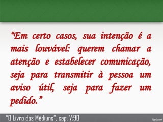 “Em certo casos, sua intenção é a
mais louvável: querem chamar a
atenção e estabelecer comunicação,
seja para transmitir à pessoa um
aviso útil, seja para fazer um
pedido.”
“O Livro dos Médiuns”, cap. V:90
 