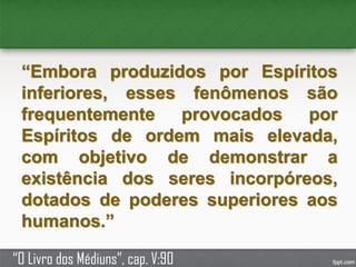 “Embora produzidos por Espíritos
inferiores, esses fenômenos são
frequentemente provocados por
Espíritos de ordem mais elevada,
com objetivo de demonstrar a
existência dos seres incorpóreos,
dotados de poderes superiores aos
humanos.”
“O Livro dos Médiuns”, cap. V:90
 
