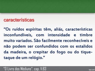 características
“Os ruídos espíritas têm, aliás, características
inconfundíveis, com intensidade e timbre
muito variados. São facilmente reconhecíveis e
não podem ser confundidos com os estalidos
da madeira, o crepitar do fogo ou do tique-
taque de um relógio.”
“O Livro dos Médiuns”, cap. V:83
 