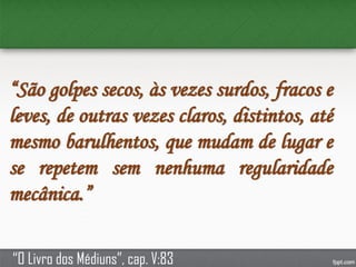 “São golpes secos, às vezes surdos, fracos e
leves, de outras vezes claros, distintos, até
mesmo barulhentos, que mudam de lugar e
se repetem sem nenhuma regularidade
mecânica.”
“O Livro dos Médiuns”, cap. V:83
 