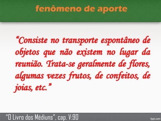 fenômeno de aporte
“Consiste no transporte espontâneo de
objetos que não existem no lugar da
reunião. Trata-se geralmente de flores,
algumas vezes frutos, de confeitos, de
joias, etc.”
“O Livro dos Médiuns”, cap. V:90
 