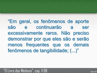 “Em geral, os fenômenos de aporte
são e continuarão a ser
excessivamente raros. Não preciso
demonstrar por que eles são e serão
menos frequentes que os demais
fenômenos de tangibilidade; (...)”
“O Livro dos Médiuns”, cap. V:98
 