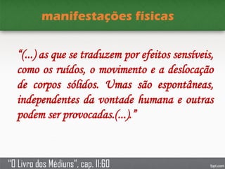 manifestações físicas
“(...) as que se traduzem por efeitos sensíveis,
como os ruídos, o movimento e a deslocação
de corpos sólidos. Umas são espontâneas,
independentes da vontade humana e outras
podem ser provocadas.(...).”
“O Livro dos Médiuns”, cap. II:60
 
