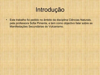 Introdução Este trabalho foi pedido no âmbito da disciplina Ciências Naturais, pela professora Sofia Pimenta, e tem como objectivo falar sobre as Manifestações Secundárias do Vulcanismo. 