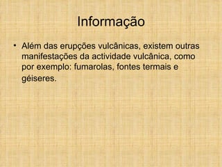 Informação Além das erupções vulcânicas, existem outras manifestações da actividade vulcânica, como por exemplo: fumarolas, fontes termais e géiseres.   