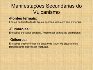 Manifestações Secundárias do Vulcanismo -Fontes termais: Fontes de libertação de águas quentes, ricas em sais minerais. -Fumarolas: Emissões de vapor de água. Podem ser sulfataras ou mofetas. -Géiseres:    Emissões descontínuas de água e de vapor de água a altas temperaturas através de fracturas.     