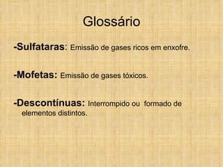 Glossário -Sulfataras :  Emissão  de gases ricos em enxofre. -Mofetas:  Emissão de gases tóxicos. -Descontínuas:   Interrompido ou  formado de elementos distintos. 