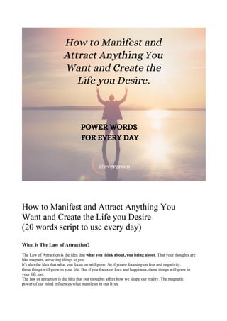 How to Manifest and Attract Anything You
Want and Create the Life you Desire
(20 words script to use every day)
What is The Law of Attraction?
The Law of Attraction is the idea that what you think about, you bring about. That your thoughts are
like magnets, attracting things to you.
It's also the idea that what you focus on will grow. So if you're focusing on fear and negativity,
those things will grow in your life. But if you focus on love and happiness, those things will grow in
your life too.
The law of attraction is the idea that our thoughts affect how we shape our reality. The magnetic
power of our mind influences what manifests in our lives.
 
