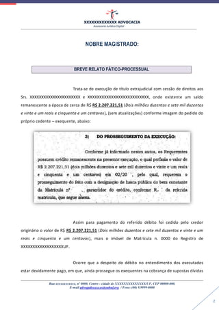 XXXXXXXXXXXXX ADVOCACIA
Assessoria Jurídica Digital
Rua xxxxxxxxxxxx, nº 0000, Centro - cidade de XXXXXXXXXXXXXX/UF, CEP 00000-000.
E-mail advogadoxxxxxx@oabuf.org / Fone: (00) 9.9999-0000
2
NOBRE MAGISTRADO:
BREVE RELATO FÁTICO-PROCESSUAL
Trata-se de execução de título extrajudicial com cessão de direitos aos
Srs. XXXXXXXXXXXXXXXXXXXXXX e XXXXXXXXXXXXXXXXXXXXXXXXXX, onde existente um saldo
remanescente a época de cerca de R$ R$ 2.207.221,51 (Dois milhões duzentos e sete mil duzentos
e vinte e um reais e cinquenta e um centavos), (sem atualizações) conforme imagem do pedido do
próprio cedente – exequente, abaixo:
Assim para pagamento do referido débito foi cedido pelo credor
originário o valor de R$ R$ 2.207.221,51 (Dois milhões duzentos e sete mil duzentos e vinte e um
reais e cinquenta e um centavos), mais o imóvel de Matrícula n. 0000 do Registro de
XXXXXXXXXXXXXXXXXXUF.
Ocorre que a despeito do débito no entendimento dos executados
estar devidamente pago, em que, ainda prossegue os exequentes na cobrança de supostas dívidas
 