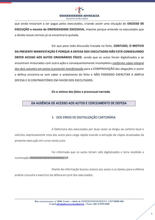 XXXXXXXXXXXXX ADVOCACIA
Assessoria Jurídica Digital
Rua xxxxxxxxxxxx, nº 0000, Centro - cidade de XXXXXXXXXXXXXX/UF, CEP 00000-000.
E-mail advogadoxxxxxx@oabuf.org / Fone: (00) 9.9999-0000
3
que ainda restariam a ser pagas pelos executados, criando assim uma situação de EXCESSO DE
EXECUÇÃO e mesmo de ONERSOSIDADE EXCESSIVA, máxime porque entende os executados que
a dívida nesses termos já se encontraria quitada.
Em que pese toda discussão travada no feito, CONTUDO, O MOTIVO
DA PRESENTE MANIFESTAÇÃO É PORQUE A DEFESA DOS EXECUTADOS NÃO ESTÁ CONSEGUINDO
OBTER ACESSO AOS AUTOS ORIGINÁRIOS FÍSICO, sendo que os autos foram digitalizados e se
encontram misturados com outra ação e consequentemente incompletos conforme cópia integral
dos dois volumes em anexo à presente manifestação para a COMPROVAÇÃO das alegações e assim
a defesa encontra-se sem saber o andamento do feito e NÃO PODENDO EXERCITAR A AMPLA
DEFESA E O CONTRADITÓRIO EM FAVOR DOS EXECUTADOS.
Eis a síntese dos fatos e processual narrada.
DA AUSÊNCIA DE ACESSO AOS AUTOS E CERCEAMENTO DE DEFESA
1- DOS ERROS DE DIGITALIZAÇÃO CARTORÁRIA
A Defensora dos executados por duas vezes se dirigiu ao cartório local e
solicitou expressamente vista dos autos para carga rápida visando a extração de cópias atualizadas da
presente execução em curso nesse juízo.
Foi informada que os autos teriam sido digitalizados e teria recebido a
numeração 0000000000000000000000/UF.
Diante da informação buscou acesso aos autos e os baixou para a efetiva
análise-consulta e exercício da defesa em prol dos executados.
 