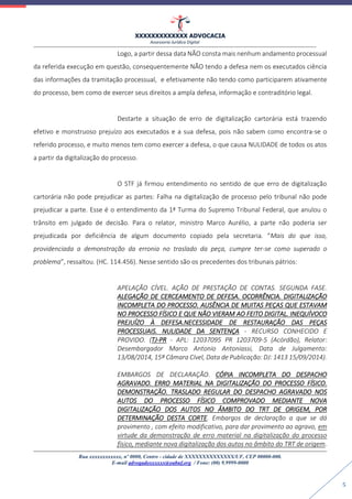 XXXXXXXXXXXXX ADVOCACIA
Assessoria Jurídica Digital
Rua xxxxxxxxxxxx, nº 0000, Centro - cidade de XXXXXXXXXXXXXX/UF, CEP 00000-000.
E-mail advogadoxxxxxx@oabuf.org / Fone: (00) 9.9999-0000
5
Logo, a partir dessa data NÃO consta mais nenhum andamento processual
da referida execução em questão, consequentemente NÃO tendo a defesa nem os executados ciência
das informações da tramitação processual, e efetivamente não tendo como participarem ativamente
do processo, bem como de exercer seus direitos a ampla defesa, informação e contraditório legal.
Destarte a situação de erro de digitalização cartorária está trazendo
efetivo e monstruoso prejuízo aos executados e a sua defesa, pois não sabem como encontra-se o
referido processo, e muito menos tem como exercer a defesa, o que causa NULIDADE de todos os atos
a partir da digitalização do processo.
O STF já firmou entendimento no sentido de que erro de digitalização
cartorária não pode prejudicar as partes: Falha na digitalização de processo pelo tribunal não pode
prejudicar a parte. Esse é o entendimento da 1ª Turma do Supremo Tribunal Federal, que anulou o
trânsito em julgado de decisão. Para o relator, ministro Marco Aurélio, a parte não poderia ser
prejudicada por deficiência de algum documento copiado pela secretaria. “Mais do que isso,
providenciada a demonstração da erronia no traslado da peça, cumpre ter-se como superado o
problema”, ressaltou. (HC. 114.456). Nesse sentido são os precedentes dos tribunais pátrios:
APELAÇÃO CÍVEL. AÇÃO DE PRESTAÇÃO DE CONTAS. SEGUNDA FASE.
ALEGAÇÃO DE CERCEAMENTO DE DEFESA. OCORRÊNCIA. DIGITALIZAÇÃO
INCOMPLETA DO PROCESSO. AUSÊNCIA DE MUITAS PEÇAS QUE ESTAVAM
NO PROCESSO FÍSICO E QUE NÃO VIERAM AO FEITO DIGITAL. INEQUÍVOCO
PREJUÍZO À DEFESA.NECESSIDADE DE RESTAURAÇÃO DAS PEÇAS
PROCESSUAIS. NULIDADE DA SENTENÇA - RECURSO CONHECIDO E
PROVIDO. (TJ-PR - APL: 12037095 PR 1203709-5 (Acórdão), Relator:
Desembargador Marco Antonio Antoniassi, Data de Julgamento:
13/08/2014, 15ª Câmara Cível, Data de Publicação: DJ: 1413 15/09/2014).
EMBARGOS DE DECLARAÇÃO. CÓPIA INCOMPLETA DO DESPACHO
AGRAVADO. ERRO MATERIAL NA DIGITALIZAÇÃO DO PROCESSO FÍSICO.
DEMONSTRAÇÃO. TRASLADO REGULAR DO DESPACHO AGRAVADO NOS
AUTOS DO PROCESSO FÍSICO COMPROVADO MEDIANTE NOVA
DIGITALIZAÇÃO DOS AUTOS NO ÂMBITO DO TRT DE ORIGEM, POR
DETERMINAÇÃO DESTA CORTE. Embargos de declaração a que se dá
provimento , com efeito modificativo, para dar provimento ao agravo, em
virtude da demonstração de erro material na digitalização do processo
físico, mediante nova digitalização dos autos no âmbito do TRT de origem.
 