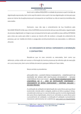 XXXXXXXXXXXXX ADVOCACIA
Assessoria Jurídica Digital
Rua xxxxxxxxxxxx, nº 0000, Centro - cidade de XXXXXXXXXXXXXX/UF, CEP 00000-000.
E-mail advogadoxxxxxx@oabuf.org / Fone: (00) 9.9999-0000
7
Assim vem a defesa REQUERER a nulidade do processo a partir da data da
digitalização equivocada, bem como seja lhe aberto vista a partir da nova digitalização correta para que
possa se inteirar da situação processual e consequente se manifestar ou não em exercício da defesa dos
executados.
Outrossim, caso não seja o entendimento de Sua Excelência pela
NULIDADE REQUER então seja o feito SUSPENSO provisoriamente até que seja efetivada a regularização
do processo digitalizado na íntegra e que consequentemente após a providência seja a defesa INTIMADA
para vistas aos autos para obter o acesso ao mesmo afim de analisar a situação do andamento do
processo, por ser medida de direito e assegurada constitucionalmente aos executados e a defensora
oficiante.
2- DO CERCEAMENTO DE DEFESA E IMPEDIMENTO A INFORMAÇÃO
E CONTRADITÓRIO
Ressalte-se que no caso concreto os executados, bem como sua
defensora, ambos estão sem acesso a informação do tramite processual da referida ação de execução
em curso nesse juízo, bem como tolhidos de exercer quaisquer defesa em favor deles.
Nesse sentido os precedentes:
APELAÇÃO CÍVEL – AUSENTE PROVA FUNDAMENTAL – COMPROVANTE DA
INSCRIÇÃO NO SERASA NÃO DIGITALIZADA DEVIDAMENTE – NEGADA
CONFERÊNCIA PELO JUIZ A QUO – AUTOS FÍSICOS DESARQUIVADOS PARA
CONFERÊNCIA NO TJ – ERRO NA DIGITALIZAÇÃO CONFIRMADO –
CERCEAMENTO DE DEFESA CONFIGURADO – SENTENÇA ANULADA –
RECURSO PROVIDO.
A verificação da validação da digitalização dos autos físicos para que fosse
esclarecida a dúvida sobre o alegado, poderia ser feita a qualquer tempo,
considerando ainda que no caso de dúvidas quanto à correta digitalização
dos autos físicos digitalizados, deveria ser solicitados os autos físicos para
o procedimento de validação e certificação (A validação é procedimento
meramente administrativo de conferência), pois sanar as irregularidades
 
