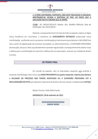 XXXXXXXXXXXXX ADVOCACIA
Assessoria Jurídica Digital
Rua xxxxxxxxxxxx, nº 0000, Centro - cidade de XXXXXXXXXXXXXX/UF, CEP 00000-000.
E-mail advogadoxxxxxx@oabuf.org / Fone: (00) 9.9999-0000
9
2. O ERRO CARTORÁRIO, PORTANTO, NÃO DEVE PREJUDICAR O APELANTE,
MOSTRANDO-SE VICIADA A SENTENÇA DE PISO, AO PASSO QUE A
ANULAÇÃO DESTA É MEDIDA QUE SE IMPÕE.
(TJ-RR - AC: 0010127013125, Relator: Des. ALMIRO PADILHA, Data de
Publicação: DJe 19/12/2014)
Destarte, consequentemente em face de todo os exposto, espera-se digne
Vossa Excelência em reconhecer a existência do CERCEAMENTO DEFENSIVO evidenciado nessa
manifestação, acolhendo assim a presente manifestação primeiramente para declarar a NULIDADE dos
atos a partir da digitalização do processo incompleto, ou alternativamente, a SUSPENSÃO PROVISÓRIA
da execução, até que o feito seja devidamente saneado-regularizado e consequentemente aberta vistas
a defesa para a manifestação em exercício a defesa dos ora executados, tudo por ser medida de direito
e justiça.
DO PEDIDO FINAL
Em virtude do exposto, vem os Executados requerem seja acolhida a
presente manifestação, bem como seja DADO PROVIMENTO ao quanto requerido, máxime para declarar
a NULIDADE DO PROCESSO NOS TERNOS AVENTADOS OU A SUSPENSÃO PROVISORIA ATÉ A
REGULARIZAÇÃO DO FEITO, por absoluto imperativo de direito e da mais salutar e indispensável JUSTIÇA!
Nestes Termos, Pede Deferimento.
XXXXXXXX/UF, 00 de setembro de 2022.
XXXXXXXXXXXXXXXXXXXXX
OAB/XX XXXXX
 