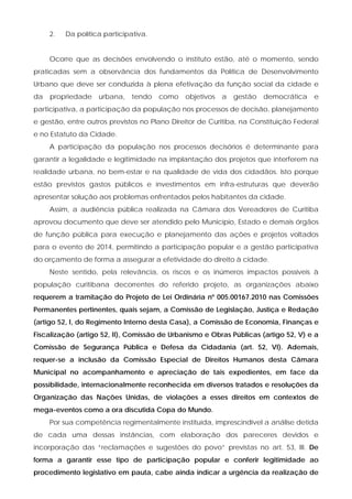 2.   Da política participativa.


     Ocorre que as decisões envolvendo o instituto estão, até o momento, sendo
praticadas sem a observância dos fundamentos da Política de Desenvolvimento
Urbano que deve ser conduzida à plena efetivação da função social da cidade e
da   propriedade    urbana,    tendo   como   objetivos   a   gestão   democrática   e
participativa, a participação da população nos processos de decisão, planejamento
e gestão, entre outros previstos no Plano Direitor de Curitiba, na Constituição Federal
e no Estatuto da Cidade.
     A participação da população nos processos decisórios é determinante para
garantir a legalidade e legitimidade na implantação dos projetos que interferem na
realidade urbana, no bem-estar e na qualidade de vida dos cidadãos. Isto porque
estão previstos gastos públicos e investimentos em infra-estruturas que deverão
apresentar solução aos problemas enfrentados pelos habitantes da cidade.
     Assim, a audiência pública realizada na Câmara dos Vereadores de Curitiba
aprovou documento que deve ser atendido pelo Município, Estado e demais órgãos
de função pública para execução e planejamento das ações e projetos voltados
para o evento de 2014, permitindo a participação popular e a gestão participativa
do orçamento de forma a assegurar a efetividade do direito à cidade.
     Neste sentido, pela relevância, os riscos e os inúmeros impactos possíveis à
população curitibana decorrentes do referido projeto, as organizações abaixo
requerem a tramitação do Projeto de Lei Ordinária nº 005.00167.2010 nas Comissões
Permanentes pertinentes, quais sejam, a Comissão de Legislação, Justiça e Redação
(artigo 52, I, do Regimento Interno desta Casa), a Comissão de Economia, Finanças e
Fiscalização (artigo 52, II), Comissão de Urbanismo e Obras Públicas (artigo 52, V) e a
Comissão de Segurança Pública e Defesa da Cidadania (art. 52, VI). Ademais,
requer-se a inclusão da Comissão Especial de Direitos Humanos desta Câmara
Municipal no acompanhamento e apreciação de tais expedientes, em face da
possibilidade, internacionalmente reconhecida em diversos tratados e resoluções da
Organização das Nações Unidas, de violações a esses direitos em contextos de
mega-eventos como a ora discutida Copa do Mundo.
     Por sua competência regimentalmente instituída, imprescindível a análise detida
de cada uma dessas instâncias, com elaboração dos pareceres devidos e
incorporação das “reclamações e sugestões do povo” previstas no art. 53, III. De
forma a garantir esse tipo de participação popular e conferir legitimidade ao
procedimento legislativo em pauta, cabe ainda indicar a urgência da realização de
 