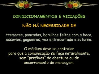 CONDICIONAMENTOS E VICIAÇÕES
NÃO HÁ NECESSIDADE DE
tremores, pancadas, barulhos feitos com a boca,
assovios, gagueiras, voz entrecortada e soturna.
O médium deve se controlar
para que a comunicação se faça naturalmente,
sem “prefixos” de abertura ou de
encerramento de mensagem.
 