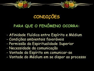 CONDIÇÕES
PARA QUE O FENÔMENO OCORRA:
- Afinidade fluídica entre Espírito e Médium
- Condições ambientais favoráveis
- Permissão da Espiritualidade Superior
- Necessidade da comunicação
- Vontade do Espírito em comunicar-se
- Vontade do Médium em se dispor ao processo
 
