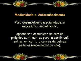 Mediunidade e Autoconhecimento
Para desenvolver a mediunidade, é
necessário, inicialmente,
aprender a comunicar-se com os
próprios sentimentos para, a partir daí,
entrar em contato com os de outras
pessoas (encarnadas ou não).
 