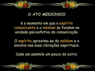 O ATO MEDIÚNICO
é o momento em que o espírito
comunicante e o médium se fundem na
unidade psicoafetiva da comunicação.
O espírito aproxima-se do médium e o
envolve nas suas vibrações espirituais.
Cada um assimila um pouco do outro.
 