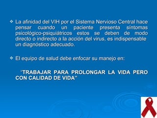 La afinidad del VIH por el Sistema Nervioso Central hace pensar cuando un paciente presenta síntomas psicológico-psiquiátricos estos se deben de modo directo o indirecto a la acción del virus, es indispensable  un diagnóstico adecuado. El equipo de salud debe enfocar su manejo en: “ TRABAJAR PARA PROLONGAR LA VIDA PERO CON CALIDAD DE VIDA” 