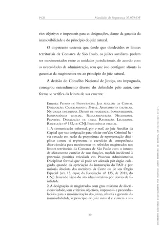 PGR Mandado de Segurança 33.078-DF
rios objetivos e impessoais para as designações, diante da garantia da
inamovibilidade e do princípio do juiz natural.
O impetrante sustenta que, desde que obedecidos os limites
territoriais da Comarca de São Paulo, os juízes auxiliares podem
ser movimentados entre as unidades jurisdicionais, de acordo com
as necessidades da administração, sem que isso configure afronta às
garantias da magistratura ou ao princípio do juiz natural.
A decisão do Conselho Nacional de Justiça, ora impugnada,
consagrou entendimento diverso do defendido pelo autor, con-
forme se verifica da leitura de sua ementa:
Ementa: PEDIDO DE PROVIDÊNCIAS. JUIZ AUXILIAR DA CAPITAL.
DESIGNAÇÃO. CANCELAMENTO. E-MAIL. AFASTAMENTO CAUTELAR.
NATUREZA DISCIPLINAR. DESVIO DE FINALIDADE. INAMOVIBILIDADE.
INDEPENDÊNCIA JUDICIAL. REGULAMENTAÇÃO. NECESSIDADE.
PLANTÕES. DIVULGAÇÃO DE LISTAS. RESTRIÇÃO. LEGALIDADE.
RESOLUÇÃO Nº 152, DO CNJ. PROCEDÊNCIA PARCIAL.
1. A comunicação informal, por e-mail, ao Juiz Auxiliar da
Capital que sua designação para oficiar emVara Criminal ha-
via cessado em razão da propositura de representação disci-
plinar contra si representa o exercício da competência
discricionária para movimentar os referidos magistrados nos
limites territoriais da Comarca de São Paulo com o intuito
de afastamento cautelar de suas funções, medida incidental à
pretensão punitiva veiculada em Processo Administrativo
Disciplinar formal, que só pode ser adotada por órgão cole-
giado, quando da apreciação da instauração do PAD e por
maioria absoluta dos membros da Corte ou de seu Órgão
Especial (art. 15, caput, da Resolução nº 135, de 2011, do
CNJ), havendo vício do ato administrativo por desvio de fi-
nalidade.
2.A designação de magistrados com grau máximo de discri-
cionariedade, sem critérios objetivos, impessoais e preestabe-
lecidos para a movimentação dos juízes, afronta a garantia da
inamovibilidade, o princípio do juiz natural e vulnera a in-
10
DOCUMENTOASSINADODIGITALMENTEPORRODRIGOJANOTMONTEIRODEBARROS,EM20/01/201518:17.
 