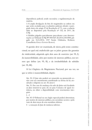 PGR Mandado de Segurança 33.078-DF
dependência judicial, sendo necessária a regulamentação da
matéria.
3. A ampla divulgação da lista de magistrados na ordem em
que serão escalados para os plantões judiciais ofende o pará-
grafo único do artigo 2º da Resolução nº 71, com a redação
dada ao dispositivo pela Resolução nº 152, de 2011, do
CNJ.
4. Pedidos julgados parcialmente procedentes com determi-
nações ao Tribunal (CNJ,PP 0001527-26.2014.2.00.0000, jul-
gado em 16/6/2014, 191ª Sessão Ordinária, Relatora
Conselheira GISELA GONDIN RAMOS).
A questão deve ser examinada, de início, pelo texto constitu-
cional, no qual está estabelecido que os juízes gozam das garantias
da vitaliciedade, adquirida após dois anos de exercício (art. 95, I),
da inamovibilidade, salvo por motivo de interesse público, nos ter-
mos que define (art. 95, II), e da irredutibilidade de subsídio
(art. 95, III).
A Lei Orgânica da Magistratura Nacional, por sua vez, no
que se refere à inamovibilidade, dispõe:
Art. 30. O Juiz não poderá ser removido ou promovido se-
não com seu assentimento, manifestado na forma da lei, res-
salvado o disposto no art. 45, item I.
Art. 31. Em caso de mudança da sede do Juízo será facultado
ao Juiz remover-se para ela ou para Comarca de igual en-
trância, ou obter a disponibilidade com vencimentos inte-
grais.
[…]
Art. 45. O Tribunal ou seu órgão especial poderá determinar,
por motivo de interesse público, em escrutínio secreto e pelo
voto de dois terços de seus membros efetivos:
I – a remoção de Juiz de instância inferior;
11
DOCUMENTOASSINADODIGITALMENTEPORRODRIGOJANOTMONTEIRODEBARROS,EM20/01/201518:17.
 
