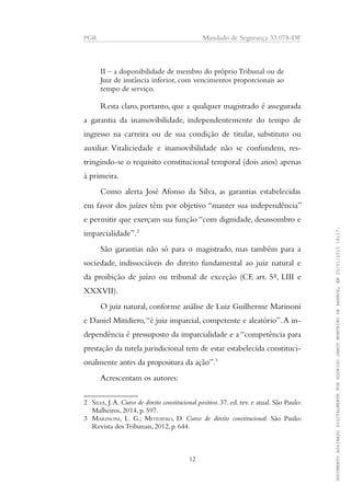 PGR Mandado de Segurança 33.078-DF
II – a disponibilidade de membro do próprio Tribunal ou de
Juiz de instância inferior, com vencimentos proporcionais ao
tempo de serviço.
Resta claro, portanto, que a qualquer magistrado é assegurada
a garantia da inamovibilidade, independentemente do tempo de
ingresso na carreira ou de sua condição de titular, substituto ou
auxiliar. Vitaliciedade e inamovibilidade não se confundem, res-
tringindo-se o requisito constitucional temporal (dois anos) apenas
à primeira.
Como alerta José Afonso da Silva, as garantias estabelecidas
em favor dos juízes têm por objetivo “manter sua independência”
e permitir que exerçam sua função “com dignidade, desassombro e
imparcialidade”.2
São garantias não só para o magistrado, mas também para a
sociedade, indissociáveis do direito fundamental ao juiz natural e
da proibição de juízo ou tribunal de exceção (CF, art. 5º, LIII e
XXXVII).
O juiz natural, conforme análise de Luiz Guilherme Marinoni
e Daniel Mitidiero,“é juiz imparcial, competente e aleatório”.A in-
dependência é pressuposto da imparcialidade e a “competência para
prestação da tutela jurisdicional tem de estar estabelecida constituci-
onalmente antes da propositura da ação”.3
Acrescentam os autores:
2 SILVA, J.A. Curso de direito constitucional positivo. 37. ed. rev. e atual. São Paulo:
Malheiros, 2014, p. 597.
3 MARINONI, L. G.; MITIDIERO, D. Curso de direito constitucional. São Paulo:
Revista dos Tribunais, 2012, p. 644.
12
DOCUMENTOASSINADODIGITALMENTEPORRODRIGOJANOTMONTEIRODEBARROS,EM20/01/201518:17.
 