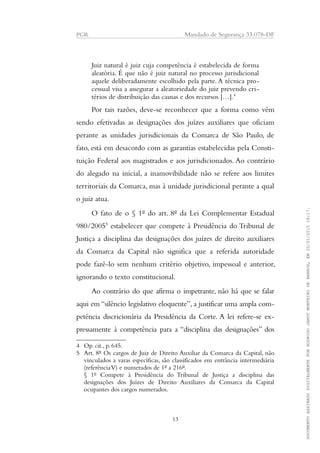 PGR Mandado de Segurança 33.078-DF
Juiz natural é juiz cuja competência é estabelecida de forma
aleatória. É que não é juiz natural no processo jurisdicional
aquele deliberadamente escolhido pela parte. A técnica pro-
cessual visa a assegurar a aleatoriedade do juiz prevendo cri-
térios de distribuição das causas e dos recursos […].4
Por tais razões, deve-se reconhecer que a forma como vêm
sendo efetivadas as designações dos juízes auxiliares que oficiam
perante as unidades jurisdicionais da Comarca de São Paulo, de
fato, está em desacordo com as garantias estabelecidas pela Consti-
tuição Federal aos magistrados e aos jurisdicionados. Ao contrário
do alegado na inicial, a inamovibilidade não se refere aos limites
territoriais da Comarca, mas à unidade jurisdicional perante a qual
o juiz atua.
O fato de o § 1º do art. 8º da Lei Complementar Estadual
980/20055
estabelecer que compete à Presidência do Tribunal de
Justiça a disciplina das designações dos juízes de direito auxiliares
da Comarca da Capital não significa que a referida autoridade
pode fazê-lo sem nenhum critério objetivo, impessoal e anterior,
ignorando o texto constitucional.
Ao contrário do que afirma o impetrante, não há que se falar
aqui em “silêncio legislativo eloquente”, a justificar uma ampla com-
petência discricionária da Presidência da Corte. A lei refere-se ex-
pressamente à competência para a “disciplina das designações” dos
4 Op. cit., p. 645.
5 Art. 8º Os cargos de Juiz de Direito Auxiliar da Comarca da Capital, não
vinculados a varas específicas, são classificados em entrância intermediária
(referênciaV) e numerados de 1º a 216º.
§ 1º Compete à Presidência do Tribunal de Justiça a disciplina das
designações dos Juízes de Direito Auxiliares da Comarca da Capital
ocupantes dos cargos numerados.
13
DOCUMENTOASSINADODIGITALMENTEPORRODRIGOJANOTMONTEIRODEBARROS,EM20/01/201518:17.
 