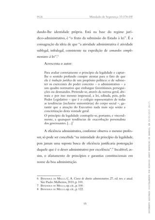PGR Mandado de Segurança 33.078-DF
dando-lhe identidade própria. Está na base do regime jurí-
dico-administrativo, é “o fruto da submissão do Estado à lei”. É a
consagração da ideia de que “a atividade administrativa é atividade
sublegal, infralegal, consistente na expedição de comandos comple-
mentares à lei”.6
Acrescenta o autor:
Para avaliar corretamente o princípio da legalidade e captar-
lhe o sentido profundo cumpre atentar para o fato de que
ele é tradução jurídica de um propósito político: o de subme-
ter os exercentes do poder concreto – o administrativo – a
um quadro normativo que embargue favoritismos, persegui-
ções ou desmandos. Pretende-se, através da norma geral, abs-
trata e por isso mesmo impessoal, a lei, editada, pois, pelo
Poder Legislativo – que é o colégio representativo de todas
as tendências (inclusive minoritárias) do corpo social –, ga-
rantir que a atuação do Executivo nada mais seja senão a
concretização desta vontade geral.
O princípio da legalidade contrapõe-se, portanto, e visceral-
mente, a quaisquer tendências de exacerbação personalista
dos governantes. […]7
A eficiência administrativa, conforme observa o mesmo profes-
sor, só pode ser concebida “na intimidade do princípio da legalidade,
pois jamais uma suposta busca de eficiência justificaria postergação
daquele que é o dever administrativo por excelência”.8
Incabível, as-
sim, o afastamento de princípios e garantias constitucionais em
nome da boa administração.
6 BANDEIRA DE MELLO, C. A. Curso de direito administrativo. 27. ed. rev. e atual.
São Paulo: Malheiros, 2010, p. 100.
7 BANDEIRA DE MELLO, op. cit., p. 100.
8 BANDEIRA DE MELLO, op. cit., p. 122.
15
DOCUMENTOASSINADODIGITALMENTEPORRODRIGOJANOTMONTEIRODEBARROS,EM20/01/201518:17.
 