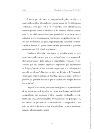 PGR Mandado de Segurança 33.078-DF
É certo que não cabe, na designação de juízes auxiliares, a
pretendida ampla e ilimitada discricionariedade da Presidência do
Tribunal, a qual pode vir a ser confundida com arbitrariedade,
mesmo que em nome da eficiência e do interesse público. A mar-
gem de liberdade do administrador, para decidir segundo a conve-
niência e a oportunidade, deve estar restrita aos parâmetros da lei e
dos atos normativos, os quais, regulamentando a matéria e demar-
cando os limites do poder discricionário, preservarão as garantias
constitucionais deferidas à magistratura.
Conforme afirmado, com acerto, no acórdão objeto da pre-
sente impetração, mesmo que se reconheça “uma certa margem de
discricionariedade” para atender a necessidades eventuais, “é ne-
cessário que haja critérios objetivos e impessoais que determinem
as designações iniciais dos referidos magistrados e as redesignações
que daí sucederem”.Trata-se, no dizer da Relatora, de “forma de
deferir, aos Juízes Auxiliares da Capital, o gozo, na maior extensão
possível, de garantia funcional que os acolhe pelo simples fato de
serem juízes”.
O que não se admite, em nenhuma hipótese, é a possibilidade
de os juízes serem designados para atuar nas diversas unidades de
competência sem nenhum critério anterior conhecido, permi-
tindo, em tese, direcionamentos, favorecimentos ou perseguições,
em afronta às garantias da inamovibilidade e independência do
juiz, aos direitos fundamentais e aos princípios constitucionais que
regem a administração pública.
16
DOCUMENTOASSINADODIGITALMENTEPORRODRIGOJANOTMONTEIRODEBARROS,EM20/01/201518:17.
 