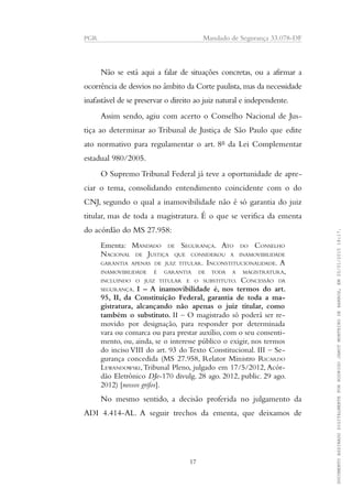 PGR Mandado de Segurança 33.078-DF
Não se está aqui a falar de situações concretas, ou a afirmar a
ocorrência de desvios no âmbito da Corte paulista, mas da necessidade
inafastável de se preservar o direito ao juiz natural e independente.
Assim sendo, agiu com acerto o Conselho Nacional de Jus-
tiça ao determinar ao Tribunal de Justiça de São Paulo que edite
ato normativo para regulamentar o art. 8º da Lei Complementar
estadual 980/2005.
O Supremo Tribunal Federal já teve a oportunidade de apre-
ciar o tema, consolidando entendimento coincidente com o do
CNJ, segundo o qual a inamovibilidade não é só garantia do juiz
titular, mas de toda a magistratura. É o que se verifica da ementa
do acórdão do MS 27.958:
Ementa: MANDADO DE SEGURANÇA. ATO DO CONSELHO
NACIONAL DE JUSTIÇA QUE CONSIDEROU A INAMOVIBILIDADE
GARANTIA APENAS DE JUIZ TITULAR. INCONSTITUCIONALIDADE. A
INAMOVIBILIDADE É GARANTIA DE TODA A MAGISTRATURA,
INCLUINDO O JUIZ TITULAR E O SUBSTITUTO. CONCESSÃO DA
SEGURANÇA. I – A inamovibilidade é, nos termos do art.
95, II, da Constituição Federal, garantia de toda a ma-
gistratura, alcançando não apenas o juiz titular, como
também o substituto. II – O magistrado só poderá ser re-
movido por designação, para responder por determinada
vara ou comarca ou para prestar auxílio, com o seu consenti-
mento, ou, ainda, se o interesse público o exigir, nos termos
do inciso VIII do art. 93 do Texto Constitucional. III – Se-
gurança concedida (MS 27.958, Relator Ministro RICARDO
LEWANDOWSKI,Tribunal Pleno, julgado em 17/5/2012, Acór-
dão Eletrônico DJe-170 divulg. 28 ago. 2012, public. 29 ago.
2012) [nossos grifos].
No mesmo sentido, a decisão proferida no julgamento da
ADI 4.414-AL. A seguir trechos da ementa, que deixamos de
17
DOCUMENTOASSINADODIGITALMENTEPORRODRIGOJANOTMONTEIRODEBARROS,EM20/01/201518:17.
 
