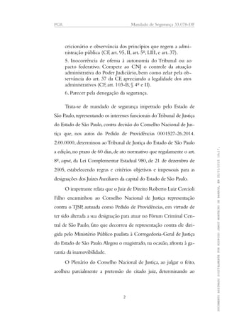 PGR Mandado de Segurança 33.078-DF
cricionário e observância dos princípios que regem a admi-
nistração pública (CF, art. 95, II, art. 5º, LIII, e art. 37).
5. Inocorrência de ofensa à autonomia do Tribunal ou ao
pacto federativo. Compete ao CNJ o controle da atuação
administrativa do Poder Judiciário, bem como zelar pela ob-
servância do art. 37 da CF, apreciando a legalidade dos atos
administrativos (CF, art. 103-B, § 4º e II).
6. Parecer pela denegação da segurança.
Trata-se de mandado de segurança impetrado pelo Estado de
São Paulo,representando os interesses funcionais doTribunal de Justiça
do Estado de São Paulo, contra decisão do Conselho Nacional de Jus-
tiça que, nos autos do Pedido de Providências 0001527-26.2014.
2.00.0000, determinou aoTribunal de Justiça do Estado de São Paulo
a edição,no prazo de 60 dias,de ato normativo que regulamente o art.
8º, caput, da Lei Complementar Estadual 980, de 21 de dezembro de
2005, estabelecendo regras e critérios objetivos e impessoais para as
designações dos Juízes Auxiliares da capital do Estado de São Paulo.
O impetrante relata que o Juiz de Direito Roberto Luiz Corcioli
Filho encaminhou ao Conselho Nacional de Justiça representação
contra o TJSP, autuada como Pedido de Providências, em virtude de
ter sido alterada a sua designação para atuar no Fórum Criminal Cen-
tral de São Paulo, fato que decorreu de representação contra ele diri-
gida pelo Ministério Público paulista à Corregedoria-Geral de Justiça
do Estado de São Paulo.Alegou o magistrado, na ocasião, afronta à ga-
rantia da inamovibilidade.
O Plenário do Conselho Nacional de Justiça, ao julgar o feito,
acolheu parcialmente a pretensão do citado juiz, determinando ao
2
DOCUMENTOASSINADODIGITALMENTEPORRODRIGOJANOTMONTEIRODEBARROS,EM20/01/201518:17.
 