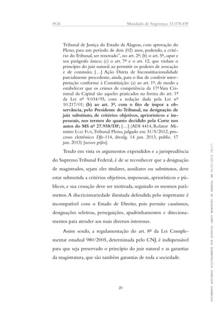PGR Mandado de Segurança 33.078-DF
Tribunal de Justiça do Estado de Alagoas, com aprovação do
Pleno, para um período de dois (02) anos, podendo, a crité-
rio do Tribunal, ser renovado”, no art. 2º; (b) o art. 5º, caput e
seu parágrafo único; (c) o art. 7º e o art. 12, que violam o
princípio do juiz natural ao permitir os poderes de avocação
e de comissão; […] Ação Direta de Inconstitucionalidade
parcialmente procedente, ainda, para o fim de conferir inter-
pretação conforme à Constituição: (a) ao art. 1º, de modo a
estabelecer que os crimes de competência da 17ª Vara Cri-
minal da Capital são aqueles praticados na forma do art. 1º
da Lei nº 9.034/95, com a redação dada pela Lei nº
10.217/01; (b) ao art. 3º, com o fito de impor a ob-
servância, pelo Presidente do Tribunal, na designação de
juiz substituto, de critérios objetivos, apriorísticos e im-
pessoais, nos termos do quanto decidido pela Corte nos
autos do MS nº 27.958/DF; […] (ADI 4414, Relator Mi-
nistro LUIZ FUX,Tribunal Pleno, julgado em 31/5/2012, pro-
cesso eletrônico DJe-114, divulg. 14 jun. 2013, public. 17
jun. 2013) [nossos grifos].
Tendo em vista os argumentos expendidos e a jurisprudência
do Supremo Tribunal Federal, é de se reconhecer que a designação
de magistrados, sejam eles titulares, auxiliares ou substitutos, deve
estar submetida a critérios objetivos, impessoais, apriorísticos e pú-
blicos, e sua cessação deve ser motivada, seguindo os mesmos parâ-
metros.A discricionariedade ilimitada defendida pelo impetrante é
incompatível com o Estado de Direito, pois permite casuísmos,
designações seletivas, perseguições, apadrinhamentos e direciona-
mentos para atender aos mais diversos interesses.
Assim sendo, a regulamentação do art. 8º da Lei Comple-
mentar estadual 980/2005, determinada pelo CNJ, é indispensável
para que seja preservado o princípio do juiz natural e as garantias
da magistratura, que são também garantias de toda a sociedade.
20
DOCUMENTOASSINADODIGITALMENTEPORRODRIGOJANOTMONTEIRODEBARROS,EM20/01/201518:17.
 