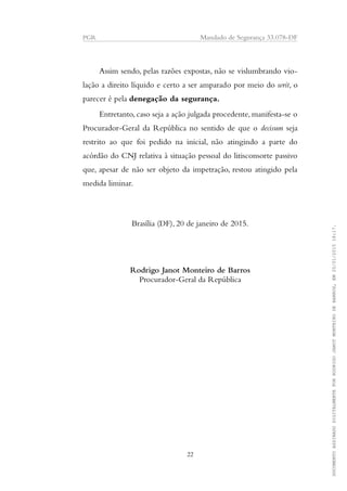 PGR Mandado de Segurança 33.078-DF
Assim sendo, pelas razões expostas, não se vislumbrando vio-
lação a direito líquido e certo a ser amparado por meio do writ, o
parecer é pela denegação da segurança.
Entretanto, caso seja a ação julgada procedente, manifesta-se o
Procurador-Geral da República no sentido de que o decisum seja
restrito ao que foi pedido na inicial, não atingindo a parte do
acórdão do CNJ relativa à situação pessoal do litisconsorte passivo
que, apesar de não ser objeto da impetração, restou atingido pela
medida liminar.
Brasília (DF), 20 de janeiro de 2015.
Rodrigo Janot Monteiro de Barros
Procurador-Geral da República
22
DOCUMENTOASSINADODIGITALMENTEPORRODRIGOJANOTMONTEIRODEBARROS,EM20/01/201518:17.
 