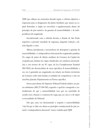 PGR Mandado de Segurança 33.078-DF
TJSP que editasse ato normativo fixando regras e critérios objetivos e
impessoais para as designações dos Juízes Auxiliares que atuam na ca-
pital. Entendeu o órgão ser necessária a regulamentação, diante do
princípio do juiz natural e da garantia da inamovibilidade e da inde-
pendência do magistrado.
Inconformado com a referida decisão, o Estado de São Paulo
impetrou o presente mandado de segurança alegando violação a di-
reito líquido e certo.
Afirma, inicialmente, a inocorrência de desrespeito à garantia da
inamovibilidade e à independência funcional dos magistrados paulistas.
Os cargos de juízes de direito auxiliares da Comarca da Capital são
ocupados por titulares de cargos classificados em entrância intermedi-
ária e, nos termos do art. 8º, caput, da Lei Complementar Estadual
980/2005, são desvinculados de varas específicas.A inamovibilidade, a
seu ver, é garantida aos magistrados em relação aos limites territoriais
da Comarca onde estão lotadas as unidades de competência e não em
umaVara,Juizado,Departamento ouTurma específica.
Invoca precedente do SupremoTribunal Federal,relativo aos juí-
zes substitutos (MS 27.958-DF), segundo o qual foi consagrado o en-
tendimento de que a inamovibilidade tem que ser entendida de
acordo com a função e a natureza do cargo,que,no caso,é o de suprir
as necessidades doTribunal.
Diz que, uma vez demonstrado o respeito à inamovibilidade,
“não há que se falar em ofensa ao princípio constitucional do juiz na-
tural e à independência funcional”,nunca violados peloTJSP.
3
DOCUMENTOASSINADODIGITALMENTEPORRODRIGOJANOTMONTEIRODEBARROS,EM20/01/201518:17.
 