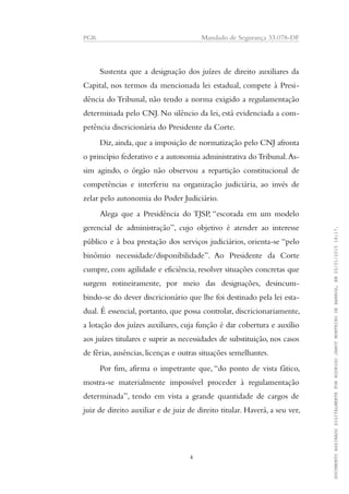 PGR Mandado de Segurança 33.078-DF
Sustenta que a designação dos juízes de direito auxiliares da
Capital, nos termos da mencionada lei estadual, compete à Presi-
dência do Tribunal, não tendo a norma exigido a regulamentação
determinada pelo CNJ. No silêncio da lei, está evidenciada a com-
petência discricionária do Presidente da Corte.
Diz, ainda, que a imposição de normatização pelo CNJ afronta
o princípio federativo e a autonomia administrativa doTribunal.As-
sim agindo, o órgão não observou a repartição constitucional de
competências e interferiu na organização judiciária, ao invés de
zelar pelo autonomia do Poder Judiciário.
Alega que a Presidência do TJSP, “escorada em um modelo
gerencial de administração”, cujo objetivo é atender ao interesse
público e à boa prestação dos serviços judiciários, orienta-se “pelo
binômio necessidade/disponibilidade”. Ao Presidente da Corte
cumpre, com agilidade e eficiência, resolver situações concretas que
surgem rotineiramente, por meio das designações, desincum-
bindo-se do dever discricionário que lhe foi destinado pela lei esta-
dual. É essencial, portanto, que possa controlar, discricionariamente,
a lotação dos juízes auxiliares, cuja função é dar cobertura e auxílio
aos juízes titulares e suprir as necessidades de substituição, nos casos
de férias, ausências, licenças e outras situações semelhantes.
Por fim, afirma o impetrante que, “do ponto de vista fático,
mostra-se materialmente impossível proceder à regulamentação
determinada”, tendo em vista a grande quantidade de cargos de
juiz de direito auxiliar e de juiz de direito titular. Haverá, a seu ver,
4
DOCUMENTOASSINADODIGITALMENTEPORRODRIGOJANOTMONTEIRODEBARROS,EM20/01/201518:17.
 