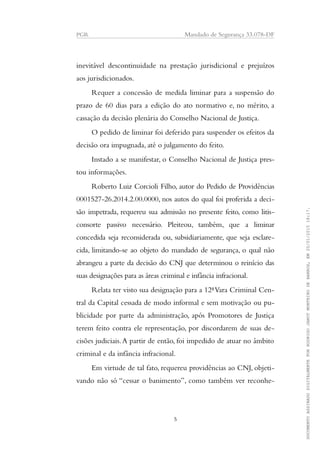 PGR Mandado de Segurança 33.078-DF
inevitável descontinuidade na prestação jurisdicional e prejuízos
aos jurisdicionados.
Requer a concessão de medida liminar para a suspensão do
prazo de 60 dias para a edição do ato normativo e, no mérito, a
cassação da decisão plenária do Conselho Nacional de Justiça.
O pedido de liminar foi deferido para suspender os efeitos da
decisão ora impugnada, até o julgamento do feito.
Instado a se manifestar, o Conselho Nacional de Justiça pres-
tou informações.
Roberto Luiz Corcioli Filho, autor do Pedido de Providências
0001527-26.2014.2.00.0000, nos autos do qual foi proferida a deci-
são impetrada, requereu sua admissão no presente feito, como litis-
consorte passivo necessário. Pleiteou, também, que a liminar
concedida seja reconsiderada ou, subsidiariamente, que seja esclare-
cida, limitando-se ao objeto do mandado de segurança, o qual não
abrangeu a parte da decisão do CNJ que determinou o reinício das
suas designações para as áreas criminal e infância infracional.
Relata ter visto sua designação para a 12ªVara Criminal Cen-
tral da Capital cessada de modo informal e sem motivação ou pu-
blicidade por parte da administração, após Promotores de Justiça
terem feito contra ele representação, por discordarem de suas de-
cisões judiciais.A partir de então, foi impedido de atuar no âmbito
criminal e da infância infracional.
Em virtude de tal fato, requereu providências ao CNJ, objeti-
vando não só “cessar o banimento”, como também ver reconhe-
5
DOCUMENTOASSINADODIGITALMENTEPORRODRIGOJANOTMONTEIRODEBARROS,EM20/01/201518:17.
 